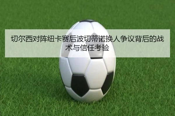 切尔西对阵纽卡赛后波切蒂诺换人争议背后的战术与信任考验