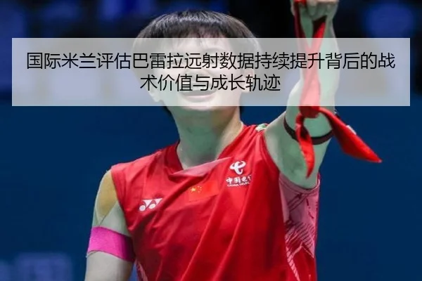 国际米兰评估巴雷拉远射数据持续提升背后的战术价值与成长轨迹 - kaiyun